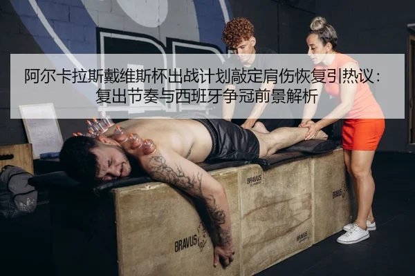 阿尔卡拉斯戴维斯杯出战计划敲定肩伤恢复引热议：复出节奏与西班牙争冠前景解析