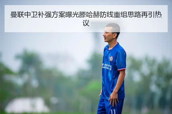 曼联中卫补强方案曝光滕哈赫防线重组思路再引热议