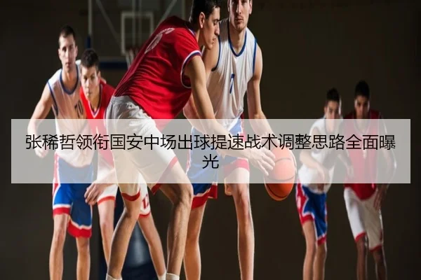 张稀哲领衔国安中场出球提速战术调整思路全面曝光