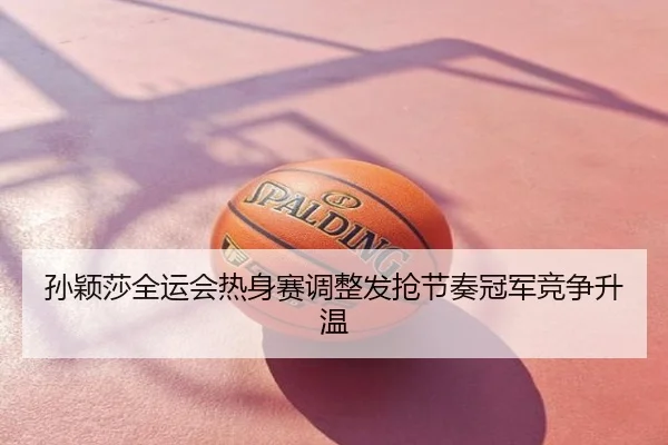 孙颖莎全运会热身赛调整发抢节奏冠军竞争升温