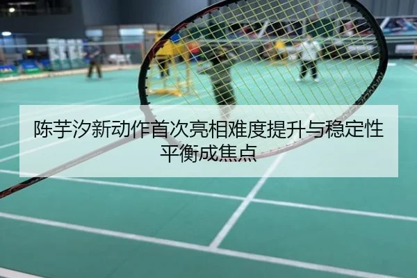 陈芋汐新动作首次亮相难度提升与稳定性平衡成焦点
