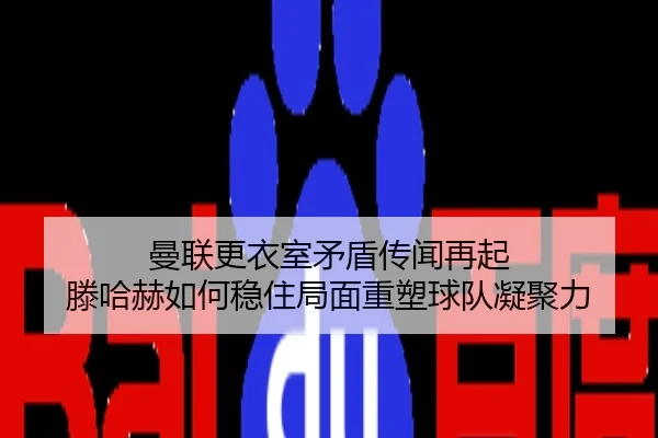 曼联更衣室矛盾传闻再起 滕哈赫如何稳住局面重塑球队凝聚力